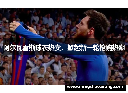 阿尔瓦雷斯球衣热卖,掀起新一轮抢购热潮 阿尔瓦雷斯球衣热卖,掀起新一轮抢购热潮